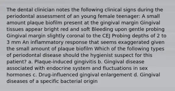 The dental clinician notes the following clinical signs during the periodontal assessment of an young female teenager: A small amount plaque biofilm present at the gingival margin Gingival tissues appear bright red and soft Bleeding upon gentle probing Gingival margin slightly coronal to the CEJ Probing depths of 2 to 3 mm An inflammatory response that seems exaggerated given the small amount of plaque biofilm Which of the following types of periodontal disease should the hygienist suspect for this patient? a. Plaque-induced gingivitis b. Gingival disease associated with endocrine system and fluctuations in sex hormones c. Drug-influenced gingival enlargement d. Gingival diseases of a specific bacterial origin