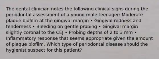 The dental clinician notes the following clinical signs during the periodontal assessment of a young male teenager: Moderate plaque biofilm at the gingival margin • Gingival redness and tenderness • Bleeding on gentle probing • Gingival margin slightly coronal to the CEJ • Probing depths of 2 to 3 mm • Inflammatory response that seems appropriate given the amount of plaque biofilm. Which type of periodontal disease should the hygienist suspect for this patient?