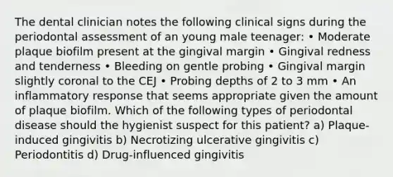 The dental clinician notes the following clinical signs during the periodontal assessment of an young male teenager: • Moderate plaque biofilm present at the gingival margin • Gingival redness and tenderness • Bleeding on gentle probing • Gingival margin slightly coronal to the CEJ • Probing depths of 2 to 3 mm • An inflammatory response that seems appropriate given the amount of plaque biofilm. Which of the following types of periodontal disease should the hygienist suspect for this patient? a) Plaque-induced gingivitis b) Necrotizing ulcerative gingivitis c) Periodontitis d) Drug-influenced gingivitis