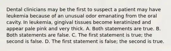 Dental clinicians may be the first to suspect a patient may have leukemia because of an unusual odor emanating from the oral cavity. In leukemia, gingival tissues become keratinized and appear pale pink and very thick. A. Both statements are true. B. Both statements are false. C. The first statement is true; the second is false. D. The first statement is false; the second is true.