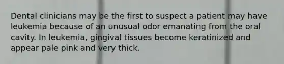 Dental clinicians may be the first to suspect a patient may have leukemia because of an unusual odor emanating from the oral cavity. In leukemia, gingival tissues become keratinized and appear pale pink and very thick.