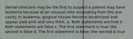 Dental clinicians may be the first to suspect a patient may have leukemia because of an unusual odor emanating from the oral cavity. In leukemia, gingival tissues become keratinized and appear pale pink and very thick. a. Both statements are true b. Both statements are false c. The first statement is true; the second is false d. The first statement is false; the second is true