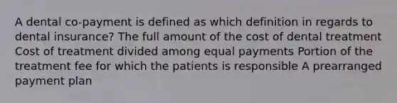 A dental co-payment is defined as which definition in regards to dental insurance? The full amount of the cost of dental treatment Cost of treatment divided among equal payments Portion of the treatment fee for which the patients is responsible A prearranged payment plan