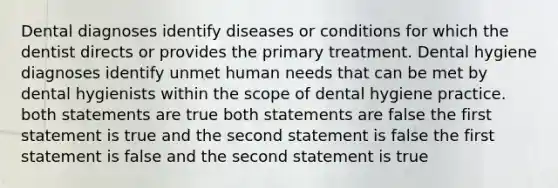 Dental diagnoses identify diseases or conditions for which the dentist directs or provides the primary treatment. Dental hygiene diagnoses identify unmet human needs that can be met by dental hygienists within the scope of dental hygiene practice. both statements are true both statements are false the first statement is true and the second statement is false the first statement is false and the second statement is true