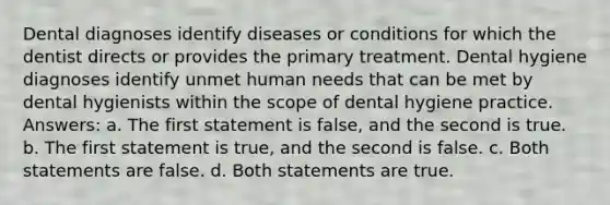 Dental diagnoses identify diseases or conditions for which the dentist directs or provides the primary treatment. Dental hygiene diagnoses identify unmet human needs that can be met by dental hygienists within the scope of dental hygiene practice. Answers: a. The first statement is false, and the second is true. b. The first statement is true, and the second is false. c. Both statements are false. d. Both statements are true.