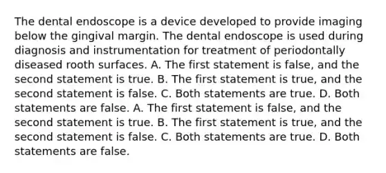 The dental endoscope is a device developed to provide imaging below the gingival margin. The dental endoscope is used during diagnosis and instrumentation for treatment of periodontally diseased rooth surfaces. A. The first statement is false, and the second statement is true. B. The first statement is true, and the second statement is false. C. Both statements are true. D. Both statements are false. A. The first statement is false, and the second statement is true. B. The first statement is true, and the second statement is false. C. Both statements are true. D. Both statements are false.