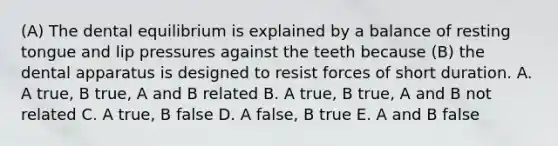 (A) The dental equilibrium is explained by a balance of resting tongue and lip pressures against the teeth because (B) the dental apparatus is designed to resist forces of short duration. A. A true, B true, A and B related B. A true, B true, A and B not related C. A true, B false D. A false, B true E. A and B false