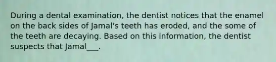 During a dental examination, the dentist notices that the enamel on the back sides of Jamal's teeth has eroded, and the some of the teeth are decaying. Based on this information, the dentist suspects that Jamal___.