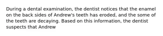 During a dental examination, the dentist notices that the enamel on the back sides of Andrew's teeth has eroded, and the some of the teeth are decaying. Based on this information, the dentist suspects that Andrew