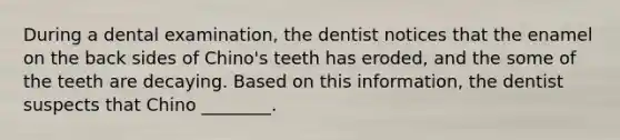 During a dental examination, the dentist notices that the enamel on the back sides of Chino's teeth has eroded, and the some of the teeth are decaying. Based on this information, the dentist suspects that Chino ________.