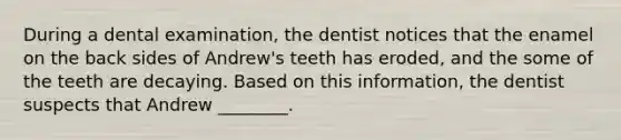 During a dental examination, the dentist notices that the enamel on the back sides of Andrew's teeth has eroded, and the some of the teeth are decaying. Based on this information, the dentist suspects that Andrew ________.