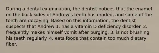 During a dental examination, the dentist notices that the enamel on the back sides of Andrew's teeth has eroded, and some of the teeth are decaying. Based on this information, the dentist suspects that Andrew 1. has a vitamin D deficiency disorder. 2. frequently makes himself vomit after purging. 3. is not brushing his teeth regularly. 4. eats foods that contain too much dietary fiber.