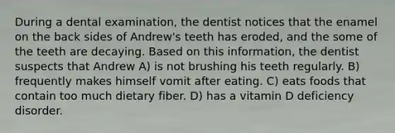 During a dental examination, the dentist notices that the enamel on the back sides of Andrew's teeth has eroded, and the some of the teeth are decaying. Based on this information, the dentist suspects that Andrew A) is not brushing his teeth regularly. B) frequently makes himself vomit after eating. C) eats foods that contain too much dietary fiber. D) has a vitamin D deficiency disorder.