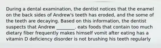 During a dental examination, the dentist notices that the enamel on the back sides of Andrew's teeth has eroded, and the some of the teeth are decaying. Based on this information, the dentist suspects that Andrew ________. eats foods that contain too much dietary fiber frequently makes himself vomit after eating has a vitamin D deficiency disorder is not brushing his teeth regularly