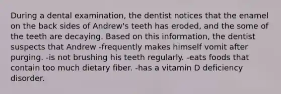 During a dental examination, the dentist notices that the enamel on the back sides of Andrew's teeth has eroded, and the some of the teeth are decaying. Based on this information, the dentist suspects that Andrew -frequently makes himself vomit after purging. -is not brushing his teeth regularly. -eats foods that contain too much dietary fiber. -has a vitamin D deficiency disorder.