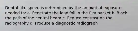 Dental film speed is determined by the amount of exposure needed to: a. Penetrate the lead foil in the film packet b. Block the path of the central beam c. Reduce contrast on the radiography d. Produce a diagnostic radiograph