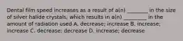 Dental film speed increases as a result of a(n) ________ in the size of silver halide crystals, which results in a(n) _________ in the amount of radiation used A. decrease; increase B. increase; increase C. decrease; decrease D. increase; decrease