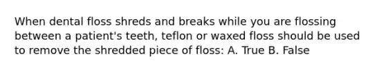 When dental floss shreds and breaks while you are flossing between a patient's teeth, teflon or waxed floss should be used to remove the shredded piece of floss: A. True B. False