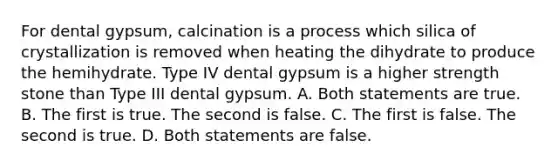 For dental gypsum, calcination is a process which silica of crystallization is removed when heating the dihydrate to produce the hemihydrate. Type IV dental gypsum is a higher strength stone than Type III dental gypsum. A. Both statements are true. B. The first is true. The second is false. C. The first is false. The second is true. D. Both statements are false.