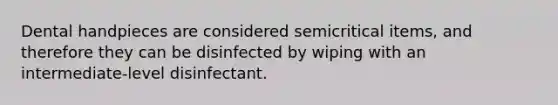 Dental handpieces are considered semicritical items, and therefore they can be disinfected by wiping with an intermediate-level disinfectant.