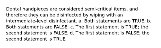 Dental handpieces are considered semi-critical items, and therefore they can be disinfected by wiping with an intermediate-level disinfectant. a. Both statements are TRUE. b. Both statements are FALSE. c. The first statement is TRUE; the second statement is FALSE. d. The first statement is FALSE; the second statement is TRUE