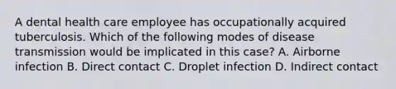 A dental health care employee has occupationally acquired tuberculosis. Which of the following modes of disease transmission would be implicated in this case? A. Airborne infection B. Direct contact C. Droplet infection D. Indirect contact