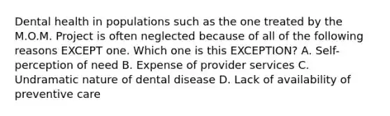 Dental health in populations such as the one treated by the M.O.M. Project is often neglected because of all of the following reasons EXCEPT one. Which one is this EXCEPTION? A. Self-perception of need B. Expense of provider services C. Undramatic nature of dental disease D. Lack of availability of preventive care