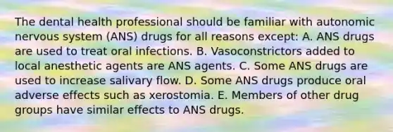 The dental health professional should be familiar with autonomic nervous system (ANS) drugs for all reasons except: A. ANS drugs are used to treat oral infections. B. Vasoconstrictors added to local anesthetic agents are ANS agents. C. Some ANS drugs are used to increase salivary flow. D. Some ANS drugs produce oral adverse effects such as xerostomia. E. Members of other drug groups have similar effects to ANS drugs.