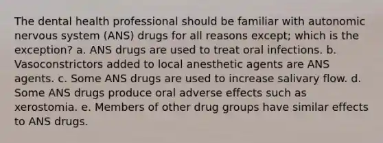 The dental health professional should be familiar with autonomic nervous system (ANS) drugs for all reasons except; which is the exception? a. ANS drugs are used to treat oral infections. b. Vasoconstrictors added to local anesthetic agents are ANS agents. c. Some ANS drugs are used to increase salivary flow. d. Some ANS drugs produce oral adverse effects such as xerostomia. e. Members of other drug groups have similar effects to ANS drugs.