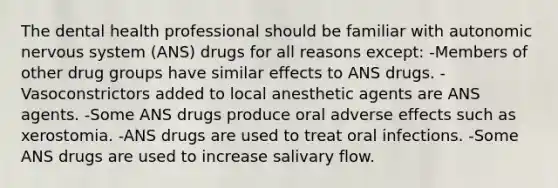 The dental health professional should be familiar with autonomic nervous system (ANS) drugs for all reasons except: -Members of other drug groups have similar effects to ANS drugs. -Vasoconstrictors added to local anesthetic agents are ANS agents. -Some ANS drugs produce oral adverse effects such as xerostomia. -ANS drugs are used to treat oral infections. -Some ANS drugs are used to increase salivary flow.