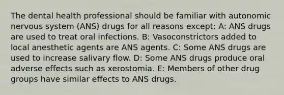 The dental health professional should be familiar with autonomic <a href='https://www.questionai.com/knowledge/kThdVqrsqy-nervous-system' class='anchor-knowledge'>nervous system</a> (ANS) drugs for all reasons except: A: ANS drugs are used to treat oral infections. B: Vasoconstrictors added to local anesthetic agents are ANS agents. C: Some ANS drugs are used to increase salivary flow. D: Some ANS drugs produce oral adverse effects such as xerostomia. E: Members of other drug groups have similar effects to ANS drugs.