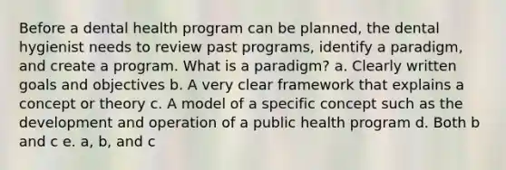 Before a dental health program can be planned, the dental hygienist needs to review past programs, identify a paradigm, and create a program. What is a paradigm? a. Clearly written goals and objectives b. A very clear framework that explains a concept or theory c. A model of a specific concept such as the development and operation of a public health program d. Both b and c e. a, b, and c