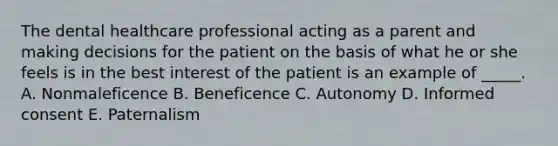 The dental healthcare professional acting as a parent and making decisions for the patient on the basis of what he or she feels is in the best interest of the patient is an example of _____. A. Nonmaleficence B. Beneficence C. Autonomy D. Informed consent E. Paternalism