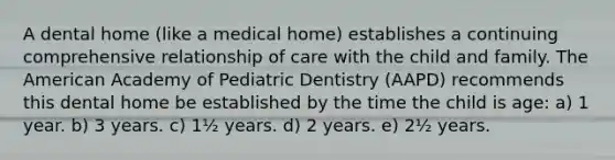 A dental home (like a medical home) establishes a continuing comprehensive relationship of care with the child and family. The American Academy of Pediatric Dentistry (AAPD) recommends this dental home be established by the time the child is age: a) 1 year. b) 3 years. c) 1½ years. d) 2 years. e) 2½ years.