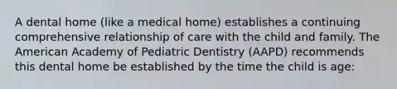 A dental home (like a medical home) establishes a continuing comprehensive relationship of care with the child and family. The American Academy of Pediatric Dentistry (AAPD) recommends this dental home be established by the time the child is age: