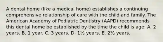 A dental home (like a medical home) establishes a continuing comprehensive relationship of care with the child and family. The American Academy of Pediatric Dentistry (AAPD) recommends this dental home be established by the time the child is age: A. 2 years. B. 1 year. C. 3 years. D. 1½ years. E. 2½ years.