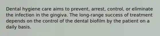 Dental hygiene care aims to prevent, arrest, control, or eliminate the infection in the gingiva. The long-range success of treatment depends on the control of the dental biofilm by the patient on a daily basis.