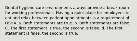 Dental hygiene care environments always provide a break room for working professionals. Having a quiet place for employees to eat and relax between patient appointments is a requirement of OSHA. a. Both statements are true. b. Both statements are false. C. The first statement is true, the second is false. d. The first statement is false, the second is true.