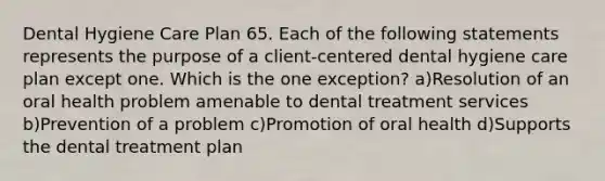 Dental Hygiene Care Plan 65. Each of the following statements represents the purpose of a client-centered dental hygiene care plan except one. Which is the one exception? a)Resolution of an oral health problem amenable to dental treatment services b)Prevention of a problem c)Promotion of oral health d)Supports the dental treatment plan