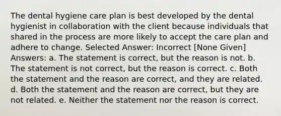 The dental hygiene care plan is best developed by the dental hygienist in collaboration with the client because individuals that shared in the process are more likely to accept the care plan and adhere to change. Selected Answer: Incorrect [None Given] Answers: a. The statement is correct, but the reason is not. b. The statement is not correct, but the reason is correct. c. Both the statement and the reason are correct, and they are related. d. Both the statement and the reason are correct, but they are not related. e. Neither the statement nor the reason is correct.