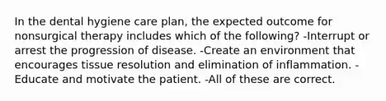 In the dental hygiene care plan, the expected outcome for nonsurgical therapy includes which of the following? -Interrupt or arrest the progression of disease. -Create an environment that encourages tissue resolution and elimination of inflammation. -Educate and motivate the patient. -All of these are correct.