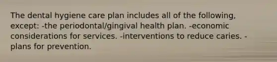 The dental hygiene care plan includes all of the following, except: -the periodontal/gingival health plan. -economic considerations for services. -interventions to reduce caries. -plans for prevention.