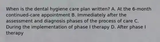 When is the dental hygiene care plan written? A. At the 6-month continued-care appointment B. Immediately after the assessment and diagnosis phases of the process of care C. During the implementation of phase I therapy D. After phase I therapy