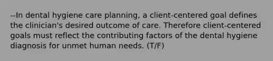 --In dental hygiene care planning, a client-centered goal defines the clinician's desired outcome of care. Therefore client-centered goals must reflect the contributing factors of the dental hygiene diagnosis for unmet human needs. (T/F)