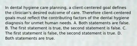 In dental hygiene care planning, a client-centered goal defines the clinician's desired outcome of care. Therefore client-centered goals must reflect the contributing factors of the dental hygiene diagnosis for unmet human needs. A. Both statements are false. B. The first statement is true, the second statement is false. C. The first statement is false, the second statement is true. D. Both statements are true.