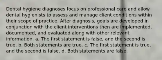 Dental hygiene diagnoses focus on professional care and allow dental hygienists to assess and manage client conditions within their scope of practice. After diagnosis, goals are developed in conjunction with the client interventions then are implemented, documented, and evaluated along with other relevant information. a. The first statement is false, and the second is true. b. Both statements are true. c. The first statement is true, and the second is false. d. Both statements are false.