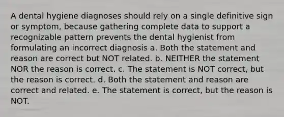 A dental hygiene diagnoses should rely on a single definitive sign or symptom, because gathering complete data to support a recognizable pattern prevents the dental hygienist from formulating an incorrect diagnosis a. Both the statement and reason are correct but NOT related. b. NEITHER the statement NOR the reason is correct. c. The statement is NOT correct, but the reason is correct. d. Both the statement and reason are correct and related. e. The statement is correct, but the reason is NOT.