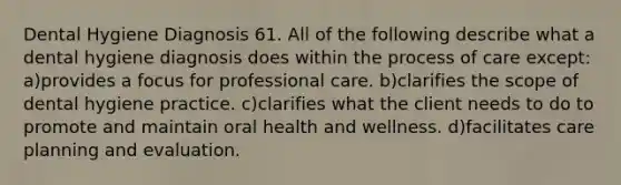 Dental Hygiene Diagnosis 61. All of the following describe what a dental hygiene diagnosis does within the process of care except: a)provides a focus for professional care. b)clarifies the scope of dental hygiene practice. c)clarifies what the client needs to do to promote and maintain oral health and wellness. d)facilitates care planning and evaluation.