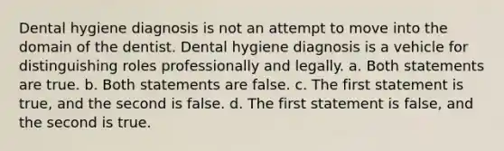 Dental hygiene diagnosis is not an attempt to move into the domain of the dentist. Dental hygiene diagnosis is a vehicle for distinguishing roles professionally and legally. a. Both statements are true. b. Both statements are false. c. The first statement is true, and the second is false. d. The first statement is false, and the second is true.