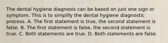 The dental hygiene diagnosis can be based on just one sign or symptom. This is to simplify the dental hygiene diagnostic process. A. The first statement is true, the second statement is false. B. The first statement is false, the second statement is true. C. Both statements are true. D. Both statements are false.